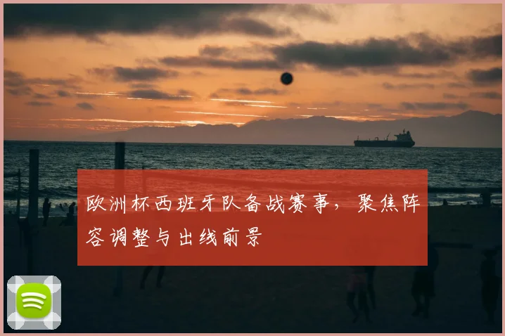 欧洲杯西班牙队备战赛事,聚焦阵容调整与出线前景