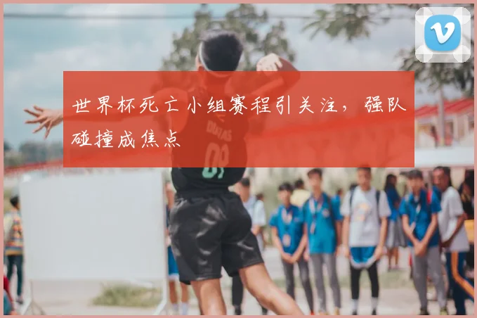世界杯死亡小组赛程引关注，强队碰撞成焦点
