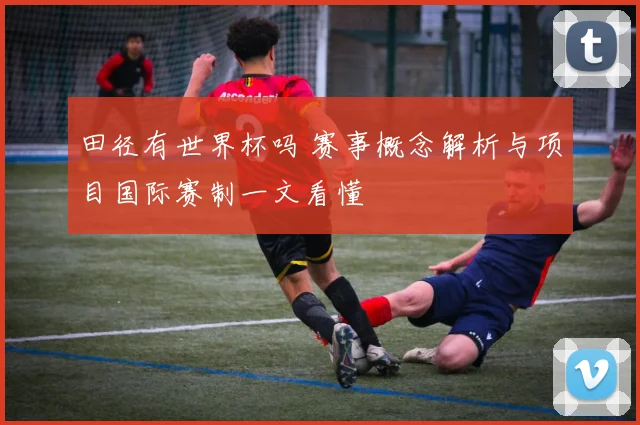 田径有世界杯吗 赛事概念解析与项目国际赛制一文看懂