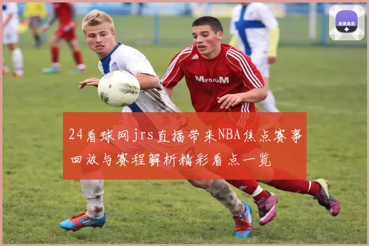 24看球网jrs直播带来NBA焦点赛事回放与赛程解析精彩看点一览