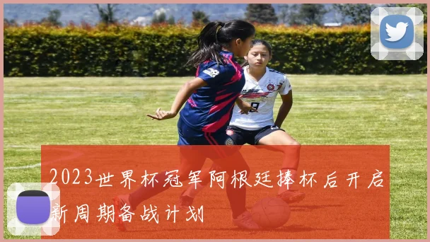 2023世界杯冠军阿根廷捧杯后开启新周期备战计划