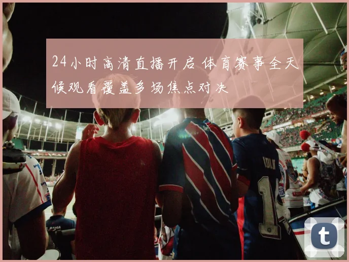 24小时高清直播开启 体育赛事全天候观看覆盖多场焦点对决