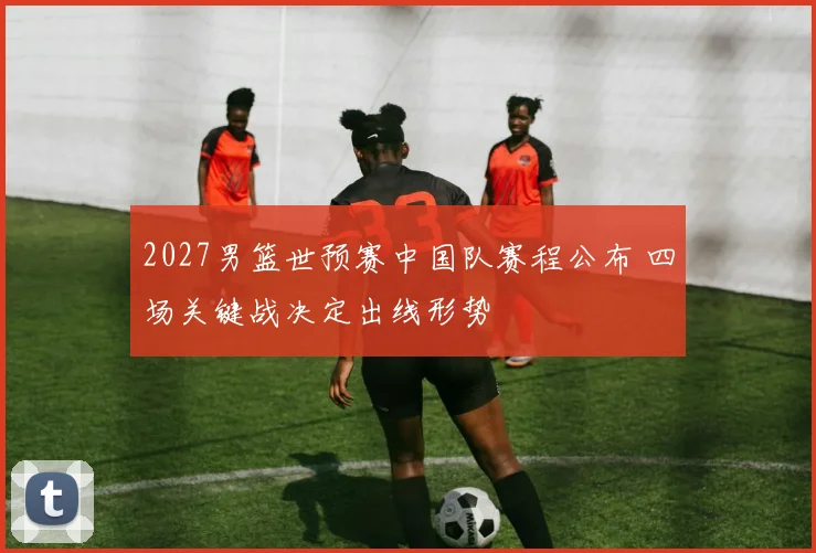 2027男篮世预赛中国队赛程公布 四场关键战决定出线形势