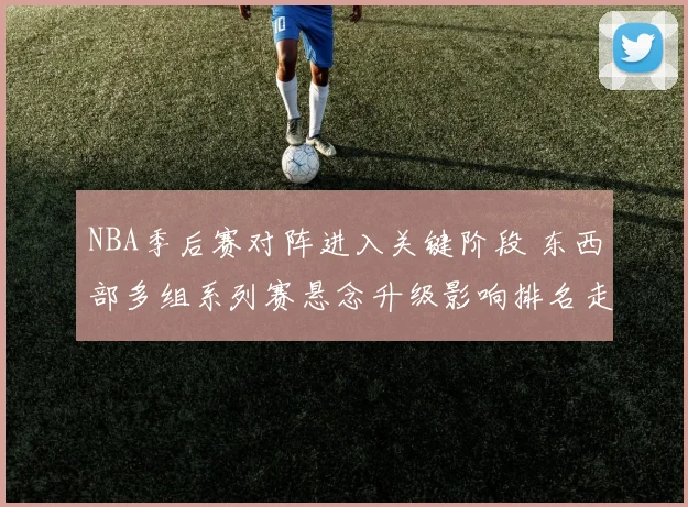 NBA季后赛对阵进入关键阶段 东西部多组系列赛悬念升级影响排名走势