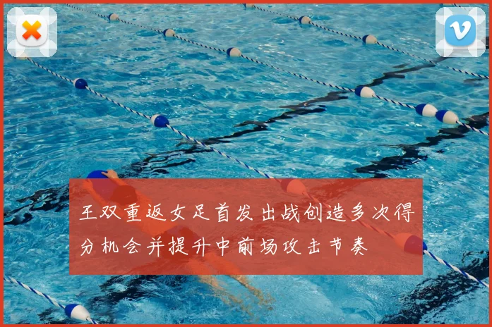 王双重返女足首发出战创造多次得分机会并提升中前场攻击节奏