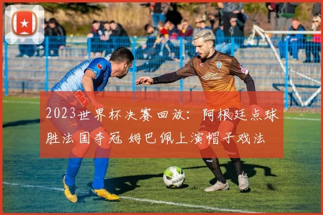 2023世界杯决赛回放：阿根廷点球胜法国夺冠 姆巴佩上演帽子戏法