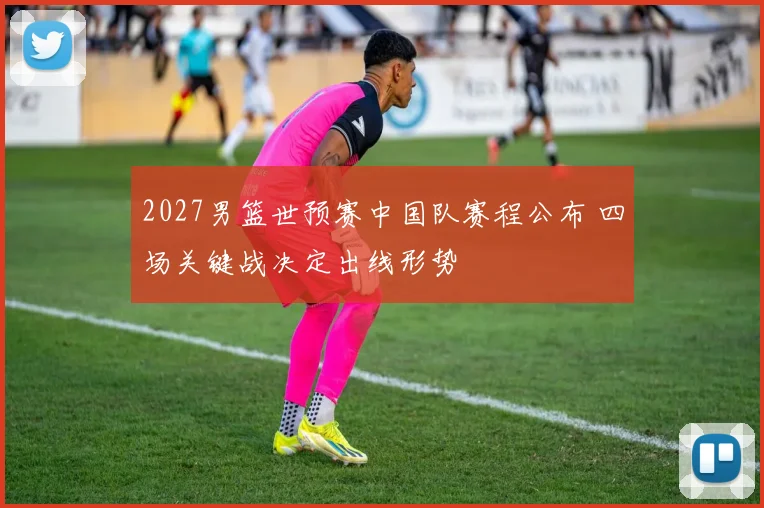 2027男篮世预赛中国队赛程公布 四场关键战决定出线形势