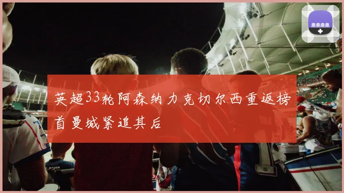 英超33轮阿森纳力克切尔西重返榜首曼城紧追其后