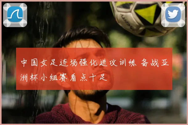 中国女足连场强化进攻训练 备战亚洲杯小组赛看点十足