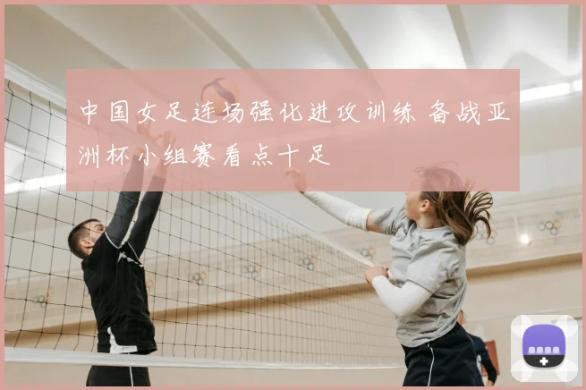 中国女足连场强化进攻训练 备战亚洲杯小组赛看点十足