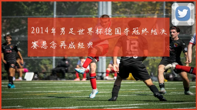2014年男足世界杯德国夺冠终结决赛悬念再成经典