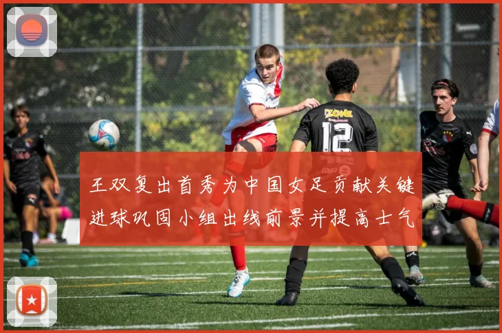 王双复出首秀为中国女足贡献关键进球巩固小组出线前景并提高士气