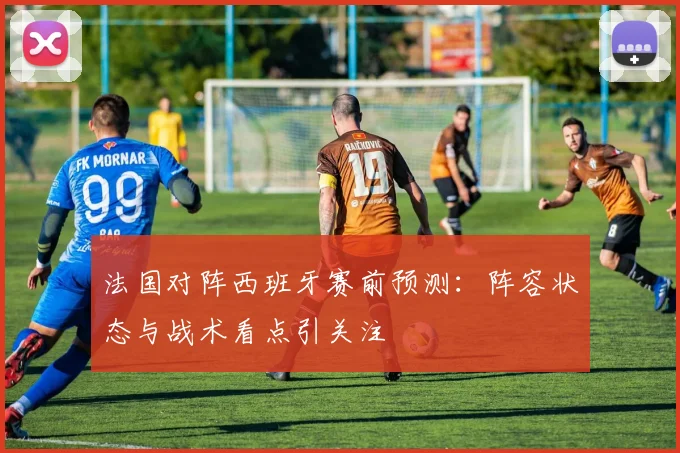 法国对阵西班牙赛前预测：阵容状态与战术看点引关注