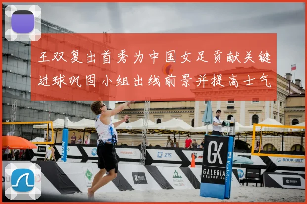王双复出首秀为中国女足贡献关键进球巩固小组出线前景并提高士气