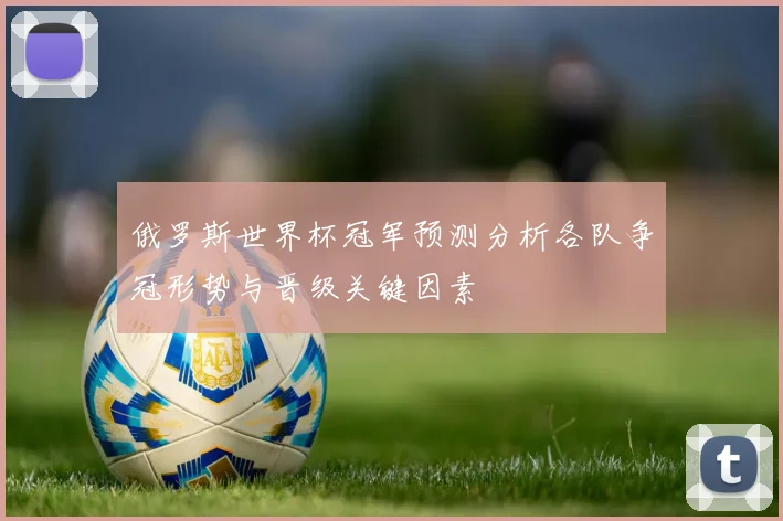 俄罗斯世界杯冠军预测分析各队争冠形势与晋级关键因素