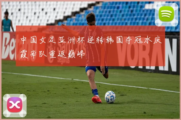 中国女足亚洲杯逆转韩国夺冠水庆霞率队重返巅峰