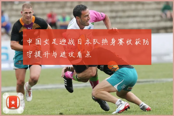 中国女足迎战日本队热身赛收获防守提升与进攻看点