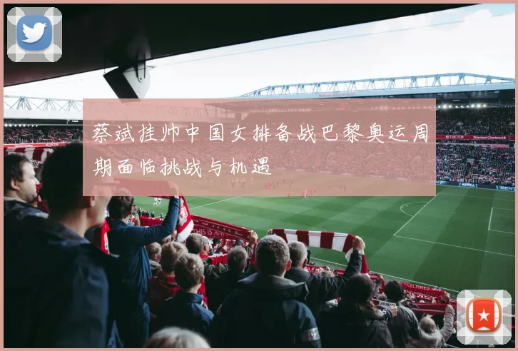 蔡斌挂帅中国女排备战巴黎奥运周期面临挑战与机遇