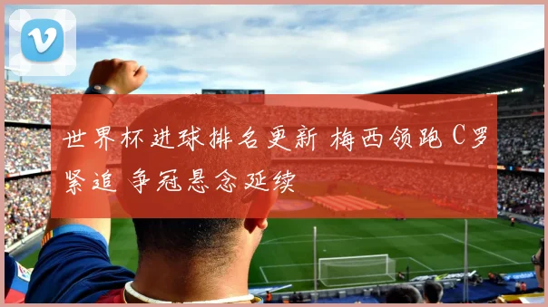 世界杯进球排名更新 梅西领跑 C罗紧追 争冠悬念延续