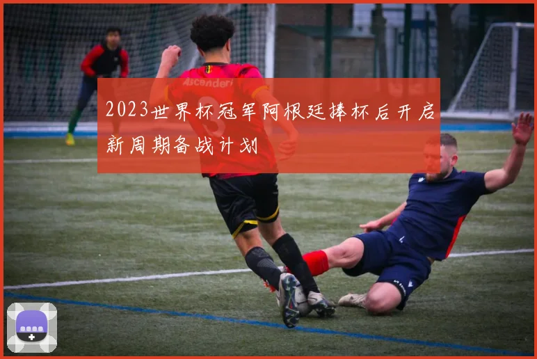 2023世界杯冠军阿根廷捧杯后开启新周期备战计划