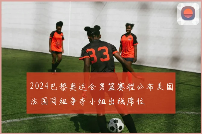 2024巴黎奥运会男篮赛程公布美国法国同组争夺小组出线席位