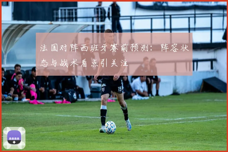 法国对阵西班牙赛前预测:阵容状态与战术看点引关注