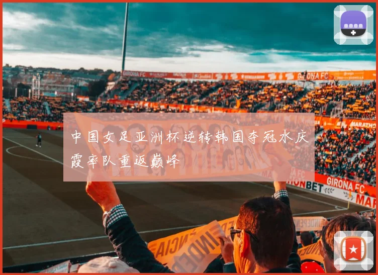 中国女足亚洲杯逆转韩国夺冠水庆霞率队重返巅峰