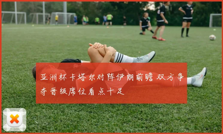 亚洲杯卡塔尔对阵伊朗前瞻 双方争夺晋级席位看点十足