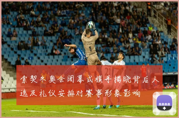 索契冬奥会闭幕式旗手揭晓背后人选及礼仪安排对赛事形象影响