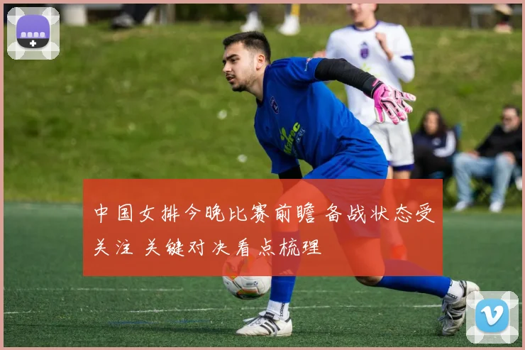 中国女排今晚比赛前瞻 备战状态受关注 关键对决看点梳理